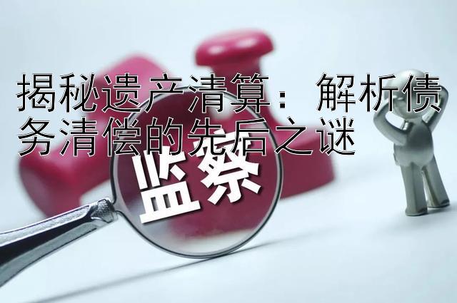 揭秘遗产清算：解析债务清偿的先后之谜