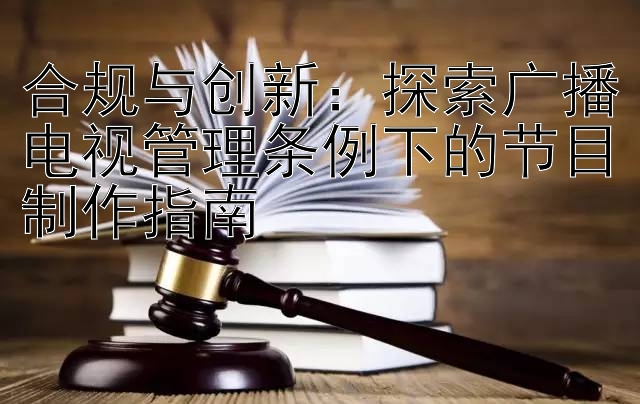 合规与创新：探索广播电视管理条例下的节目制作指南