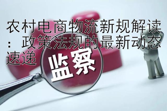 农村电商物流新规解读：政策法规的最新动态速递