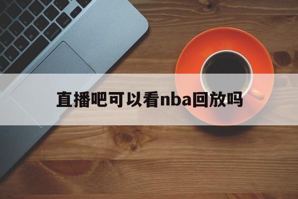 直播吧可以看nba回放吗_(直播吧现在不能看nba录播了吗)