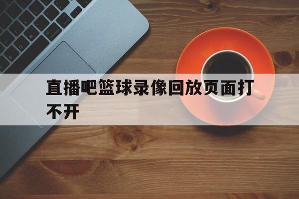 直播吧篮球录像回放页面打不开_(直播吧篮球录像回放页面打不开了)