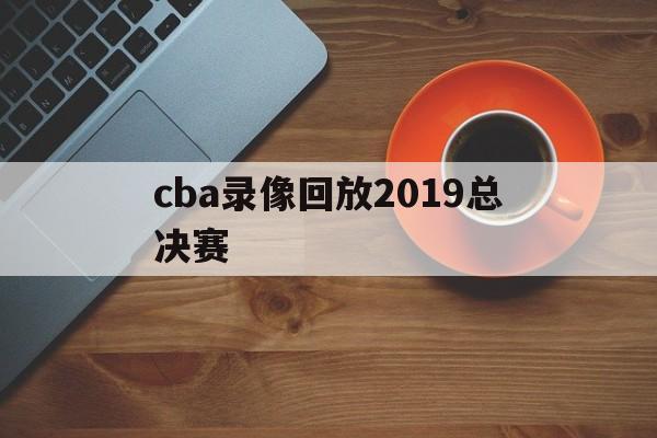 cba录像回放2019总决赛_(cba20182019总决赛全场回放)