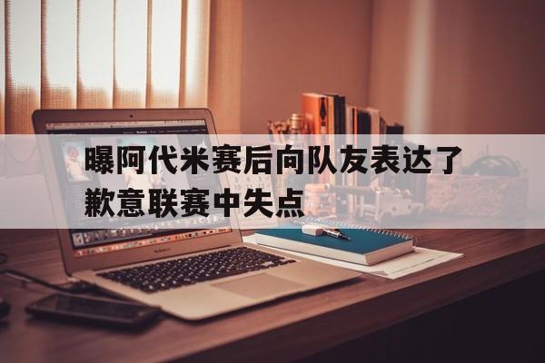 关于曝阿代米赛后向队友表达了歉意联赛中失点的信息