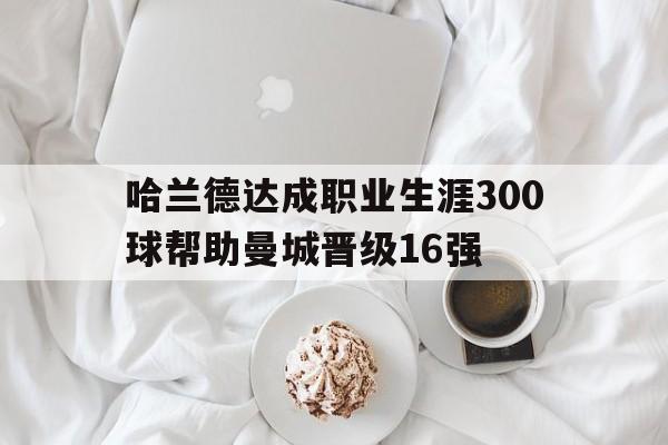 哈兰德达成职业生涯300球帮助曼城晋级16强的简单介绍 第1张 哈兰德达成职业生涯300球帮助曼城晋级16强的简单介绍 第1张