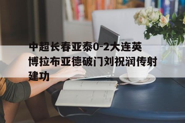 关于中超长春亚泰0-2大连英博拉布亚德破门刘祝润传射建功的信息