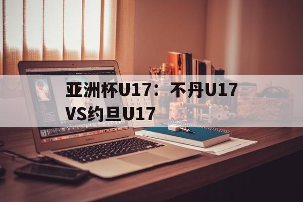 亚洲杯U17：不丹U17VS约旦U17的简单介绍  第1张