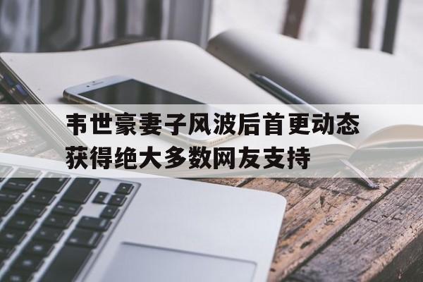 韦世豪妻子风波后首更动态获得绝大多数网友支持的简单介绍  第1张
