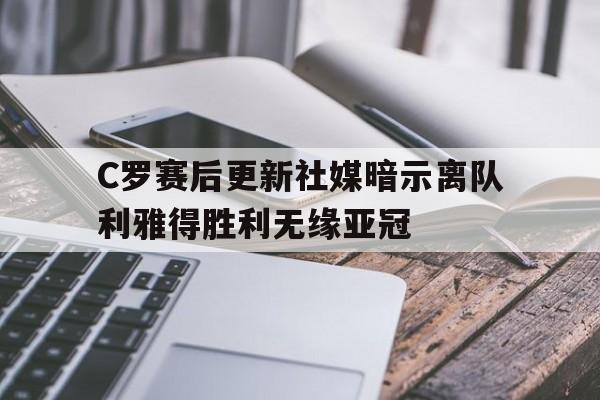 C罗赛后更新社媒暗示离队利雅得胜利无缘亚冠的简单介绍  第1张