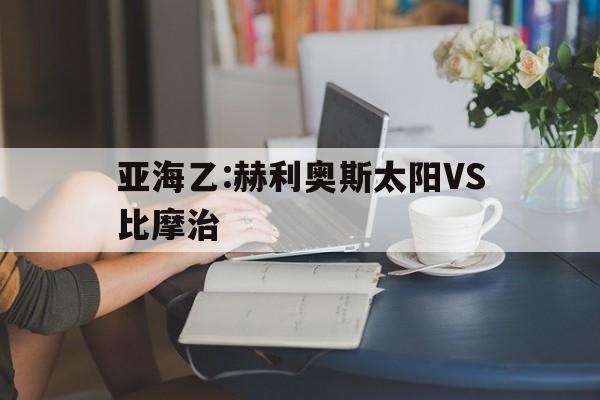 亚海乙:赫利奥斯太阳VS比摩治的简单介绍