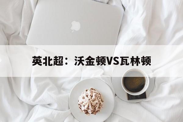 英北超：沃金顿VS瓦林顿的简单介绍  第1张