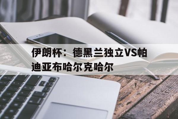 关于伊朗杯：德黑兰独立VS帕迪亚布哈尔克哈尔的信息