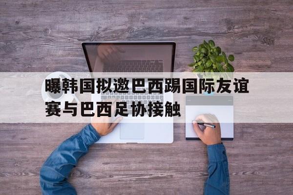 曝韩国拟邀巴西踢国际友谊赛与巴西足协接触的简单介绍 第1张 曝韩国拟邀巴西踢国际友谊赛与巴西足协接触的简单介绍 第1张