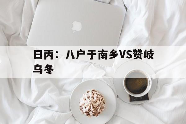 包含日丙：八户于南乡VS赞岐乌冬的词条