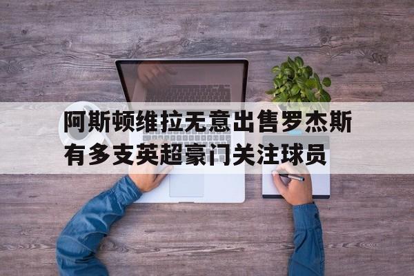 阿斯顿维拉无意出售罗杰斯有多支英超豪门关注球员的简单介绍 第1张 阿斯顿维拉无意出售罗杰斯有多支英超豪门关注球员的简单介绍 第1张