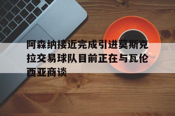 阿森纳接近完成引进莫斯克拉交易球队目前正在与瓦伦西亚商谈的简单介绍  第1张