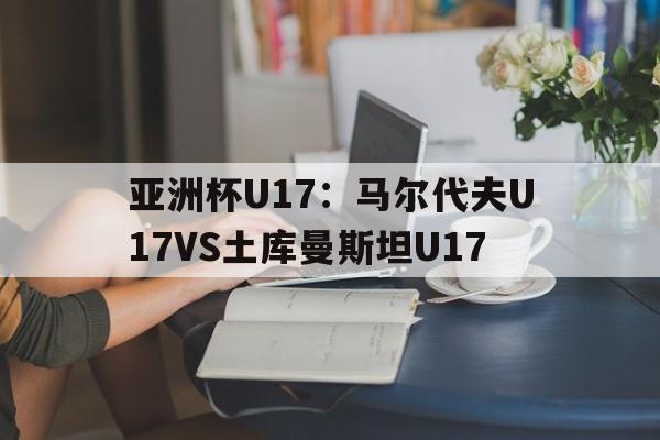 包含亚洲杯U17：马尔代夫U17VS土库曼斯坦U17的词条  第1张