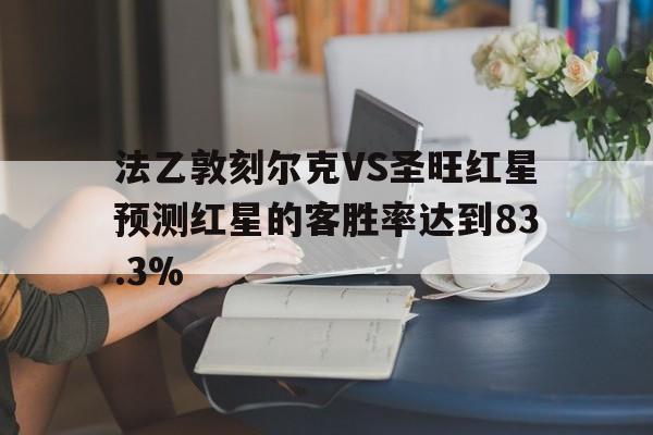 法乙敦刻尔克VS圣旺红星预测红星的客胜率达到83.3%的简单介绍  第1张