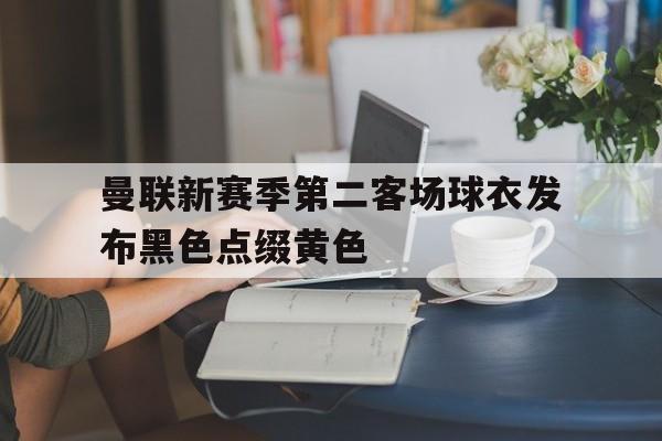 关于曼联新赛季第二客场球衣发布黑色点缀黄色的信息  第1张