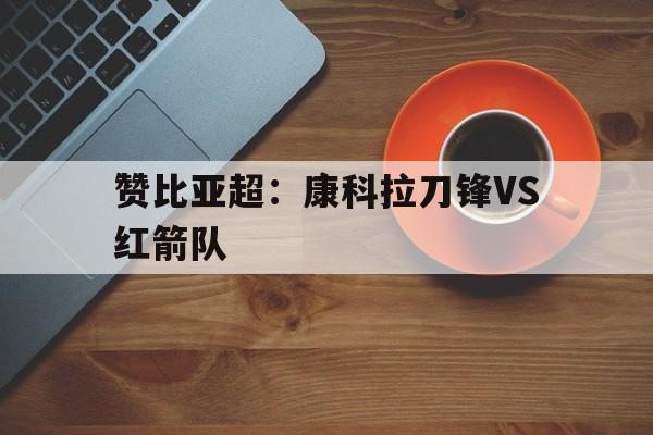 关于赞比亚超:康科拉刀锋VS红箭队的信息 第1张 关于赞比亚超:康科拉刀锋VS红箭队的信息 第1张