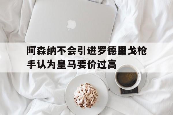 关于阿森纳不会引进罗德里戈枪手认为皇马要价过高的信息  第1张