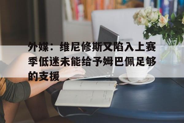 关于外媒：维尼修斯又陷入上赛季低迷未能给予姆巴佩足够的支援的信息