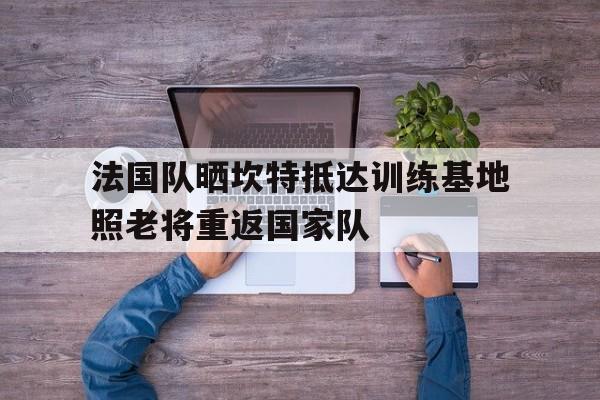 法国队晒坎特抵达训练基地照老将重返国家队的简单介绍  第1张