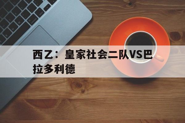 关于西乙：皇家社会二队VS巴拉多利德的信息  第1张
