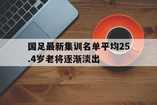 关于国足最新集训名单平均25.4岁老将逐渐淡出的信息  第1张