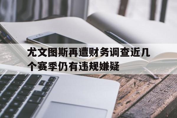 尤文图斯再遭财务调查近几个赛季仍有违规嫌疑的简单介绍  第1张