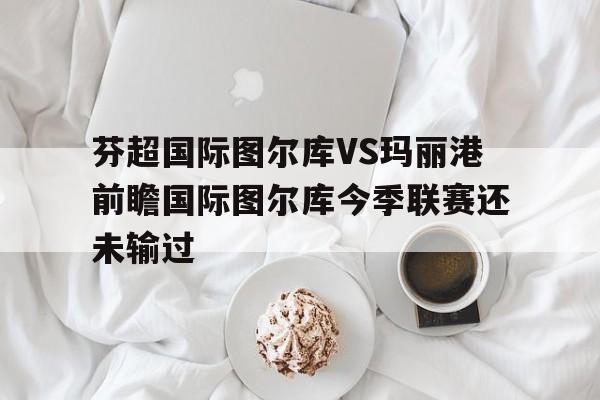 芬超国际图尔库VS玛丽港前瞻国际图尔库今季联赛还未输过的简单介绍  第1张