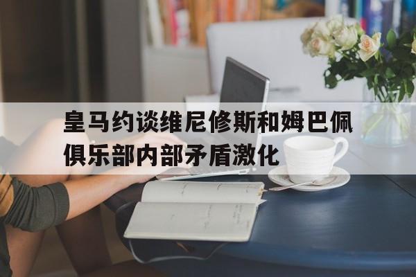 关于皇马约谈维尼修斯和姆巴佩俱乐部内部矛盾激化的信息  第1张